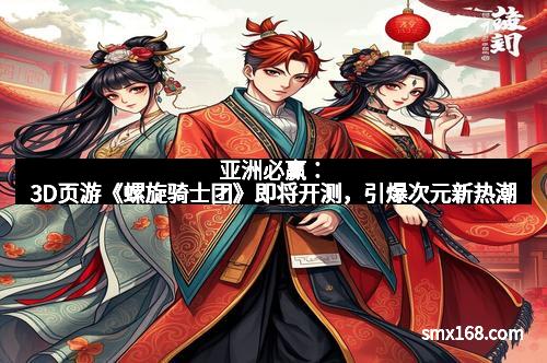亚洲必赢：3D页游《螺旋骑士团》即将开测，引爆次元新热潮